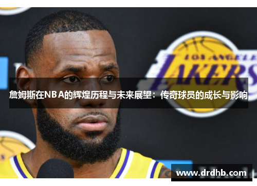 詹姆斯在NBA的辉煌历程与未来展望：传奇球员的成长与影响