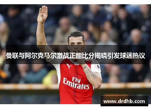 曼联与阿尔克马尔激战正酣比分揭晓引发球迷热议