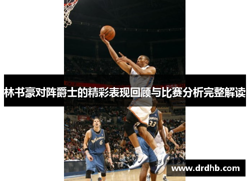 林书豪对阵爵士的精彩表现回顾与比赛分析完整解读